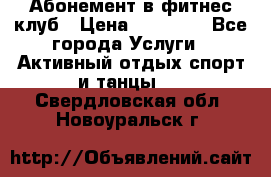 Абонемент в фитнес клуб › Цена ­ 23 000 - Все города Услуги » Активный отдых,спорт и танцы   . Свердловская обл.,Новоуральск г.